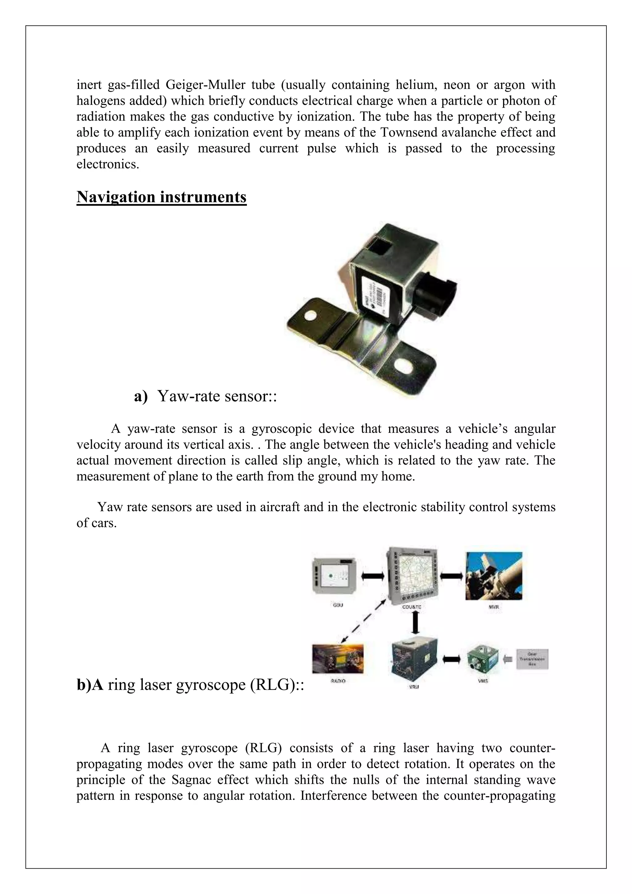 inert gas-filled Geiger-Muller tube (usually containing helium, neon or argon with
halogens added) which briefly conducts electrical charge when a particle or photon of
radiation makes the gas conductive by ionization. The tube has the property of being
able to amplify each ionization event by means of the Townsend avalanche effect and
produces an easily measured current pulse which is passed to the processing
electronics.

Navigation instruments




          a) Yaw-rate sensor::
      A yaw-rate sensor is a gyroscopic device that measures a vehicle’s angular
velocity around its vertical axis. . The angle between the vehicle's heading and vehicle
actual movement direction is called slip angle, which is related to the yaw rate. The
measurement of plane to the earth from the ground my home.

    Yaw rate sensors are used in aircraft and in the electronic stability control systems
of cars.




b)A ring laser gyroscope (RLG)::


     A ring laser gyroscope (RLG) consists of a ring laser having two counter-
propagating modes over the same path in order to detect rotation. It operates on the
principle of the Sagnac effect which shifts the nulls of the internal standing wave
pattern in response to angular rotation. Interference between the counter-propagating
 