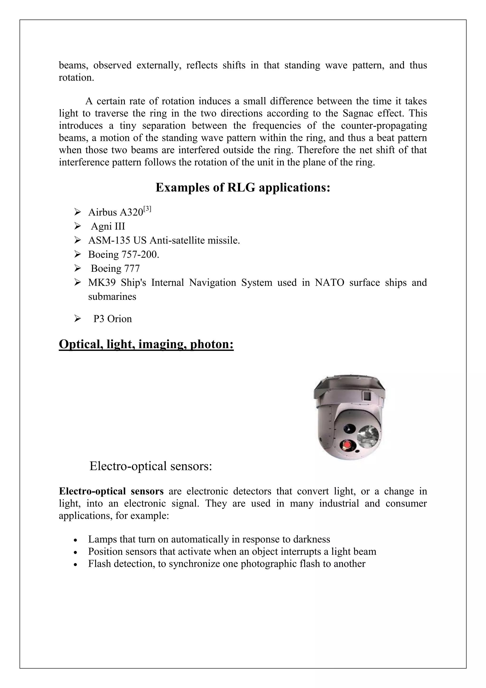 beams, observed externally, reflects shifts in that standing wave pattern, and thus
rotation.

       A certain rate of rotation induces a small difference between the time it takes
light to traverse the ring in the two directions according to the Sagnac effect. This
introduces a tiny separation between the frequencies of the counter-propagating
beams, a motion of the standing wave pattern within the ring, and thus a beat pattern
when those two beams are interfered outside the ring. Therefore the net shift of that
interference pattern follows the rotation of the unit in the plane of the ring.

                       Examples of RLG applications:
      Airbus A320[3]
       Agni III
      ASM-135 US Anti-satellite missile.
      Boeing 757-200.
       Boeing 777
      MK39 Ship's Internal Navigation System used in NATO surface ships and
       submarines

       P3 Orion

Optical, light, imaging, photon:




       Electro-optical sensors:
Electro-optical sensors are electronic detectors that convert light, or a change in
light, into an electronic signal. They are used in many industrial and consumer
applications, for example:

       Lamps that turn on automatically in response to darkness
       Position sensors that activate when an object interrupts a light beam
       Flash detection, to synchronize one photographic flash to another
 