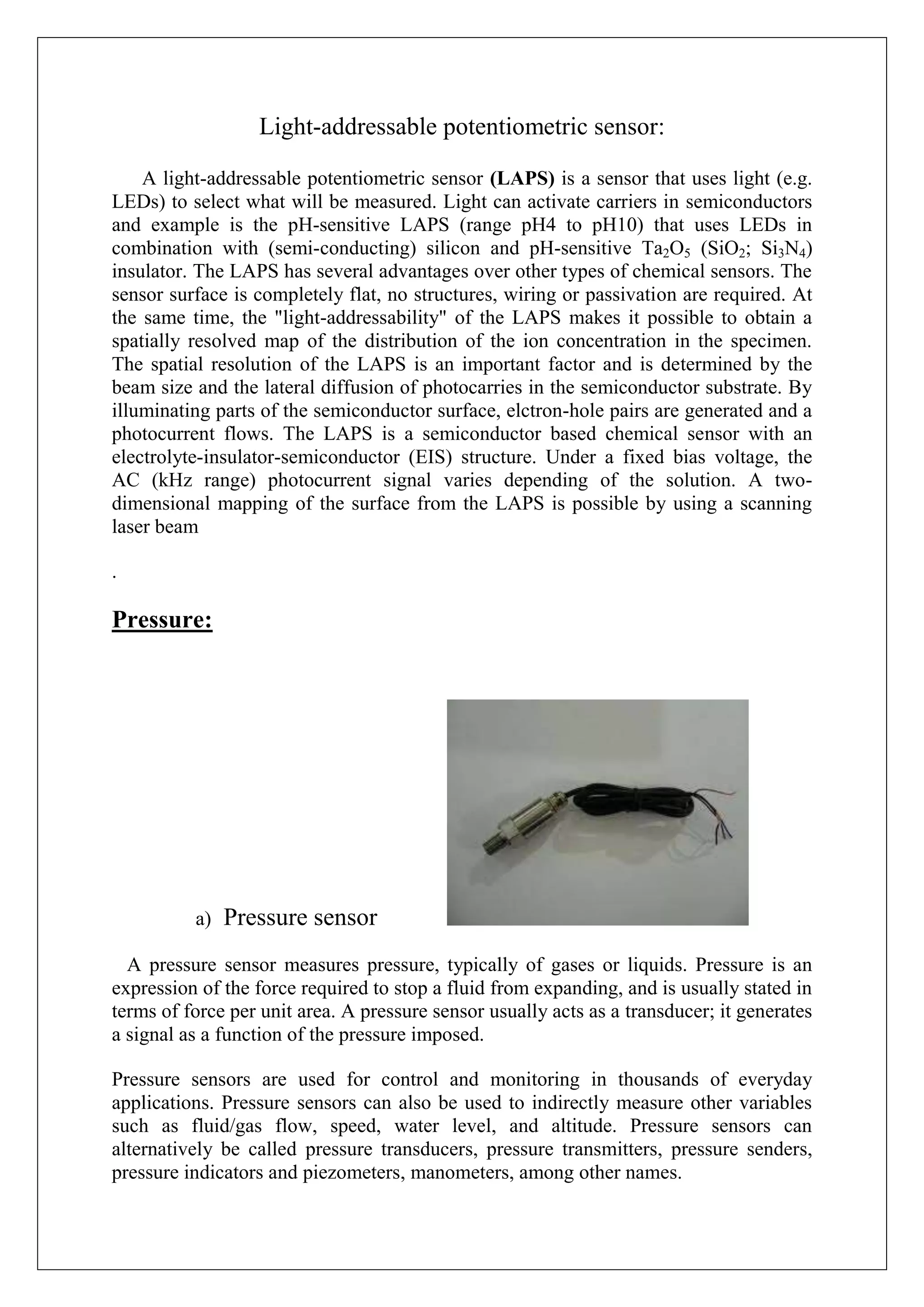 Light-addressable potentiometric sensor:

    A light-addressable potentiometric sensor (LAPS) is a sensor that uses light (e.g.
LEDs) to select what will be measured. Light can activate carriers in semiconductors
and example is the pH-sensitive LAPS (range pH4 to pH10) that uses LEDs in
combination with (semi-conducting) silicon and pH-sensitive Ta2O5 (SiO2; Si3N4)
insulator. The LAPS has several advantages over other types of chemical sensors. The
sensor surface is completely flat, no structures, wiring or passivation are required. At
the same time, the "light-addressability" of the LAPS makes it possible to obtain a
spatially resolved map of the distribution of the ion concentration in the specimen.
The spatial resolution of the LAPS is an important factor and is determined by the
beam size and the lateral diffusion of photocarries in the semiconductor substrate. By
illuminating parts of the semiconductor surface, elctron-hole pairs are generated and a
photocurrent flows. The LAPS is a semiconductor based chemical sensor with an
electrolyte-insulator-semiconductor (EIS) structure. Under a fixed bias voltage, the
AC (kHz range) photocurrent signal varies depending of the solution. A two-
dimensional mapping of the surface from the LAPS is possible by using a scanning
laser beam

.

Pressure:




          a)   Pressure sensor
  A pressure sensor measures pressure, typically of gases or liquids. Pressure is an
expression of the force required to stop a fluid from expanding, and is usually stated in
terms of force per unit area. A pressure sensor usually acts as a transducer; it generates
a signal as a function of the pressure imposed.

Pressure sensors are used for control and monitoring in thousands of everyday
applications. Pressure sensors can also be used to indirectly measure other variables
such as fluid/gas flow, speed, water level, and altitude. Pressure sensors can
alternatively be called pressure transducers, pressure transmitters, pressure senders,
pressure indicators and piezometers, manometers, among other names.
 