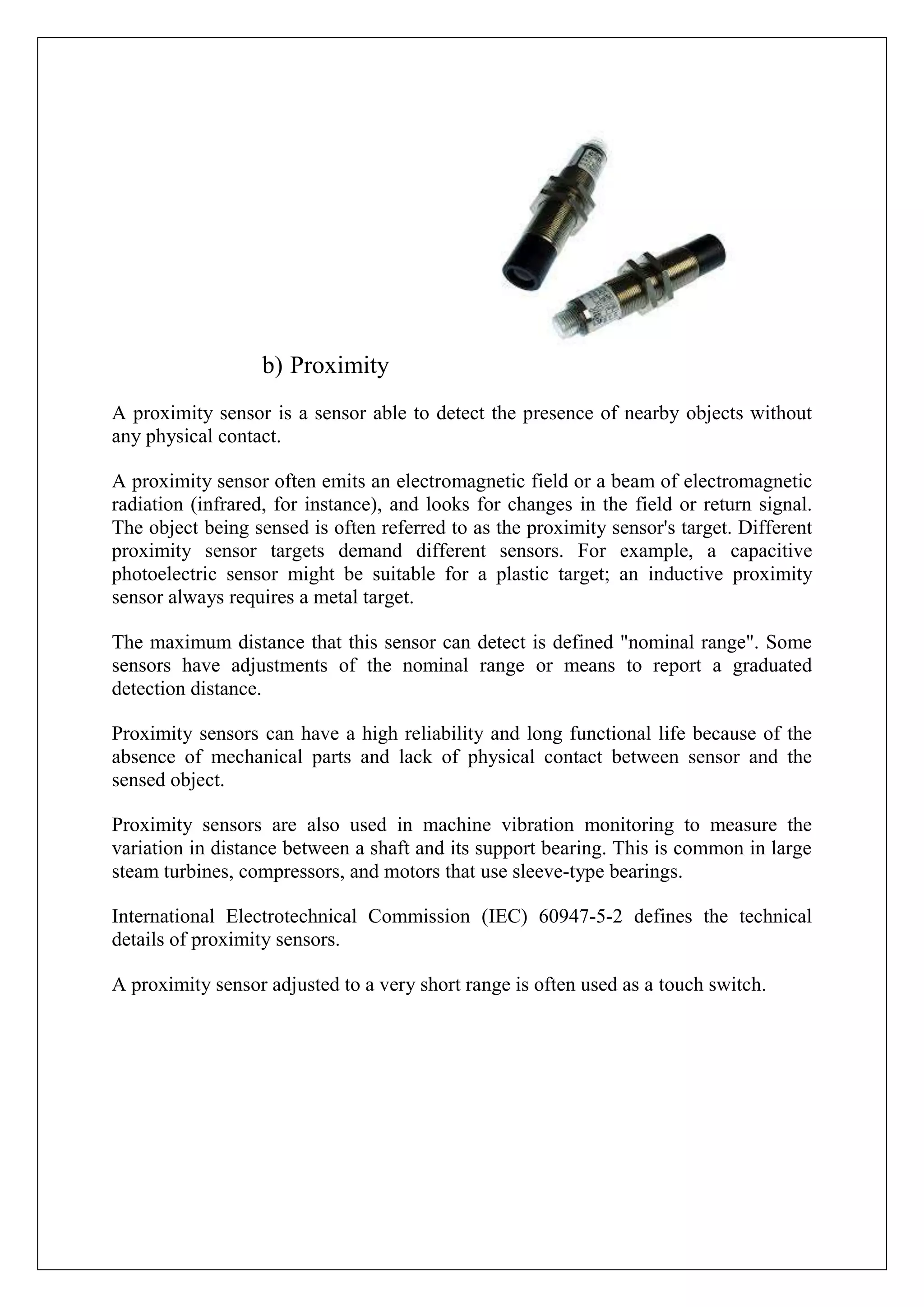 b) Proximity
A proximity sensor is a sensor able to detect the presence of nearby objects without
any physical contact.

A proximity sensor often emits an electromagnetic field or a beam of electromagnetic
radiation (infrared, for instance), and looks for changes in the field or return signal.
The object being sensed is often referred to as the proximity sensor's target. Different
proximity sensor targets demand different sensors. For example, a capacitive
photoelectric sensor might be suitable for a plastic target; an inductive proximity
sensor always requires a metal target.

The maximum distance that this sensor can detect is defined "nominal range". Some
sensors have adjustments of the nominal range or means to report a graduated
detection distance.

Proximity sensors can have a high reliability and long functional life because of the
absence of mechanical parts and lack of physical contact between sensor and the
sensed object.

Proximity sensors are also used in machine vibration monitoring to measure the
variation in distance between a shaft and its support bearing. This is common in large
steam turbines, compressors, and motors that use sleeve-type bearings.

International Electrotechnical Commission (IEC) 60947-5-2 defines the technical
details of proximity sensors.

A proximity sensor adjusted to a very short range is often used as a touch switch.
 