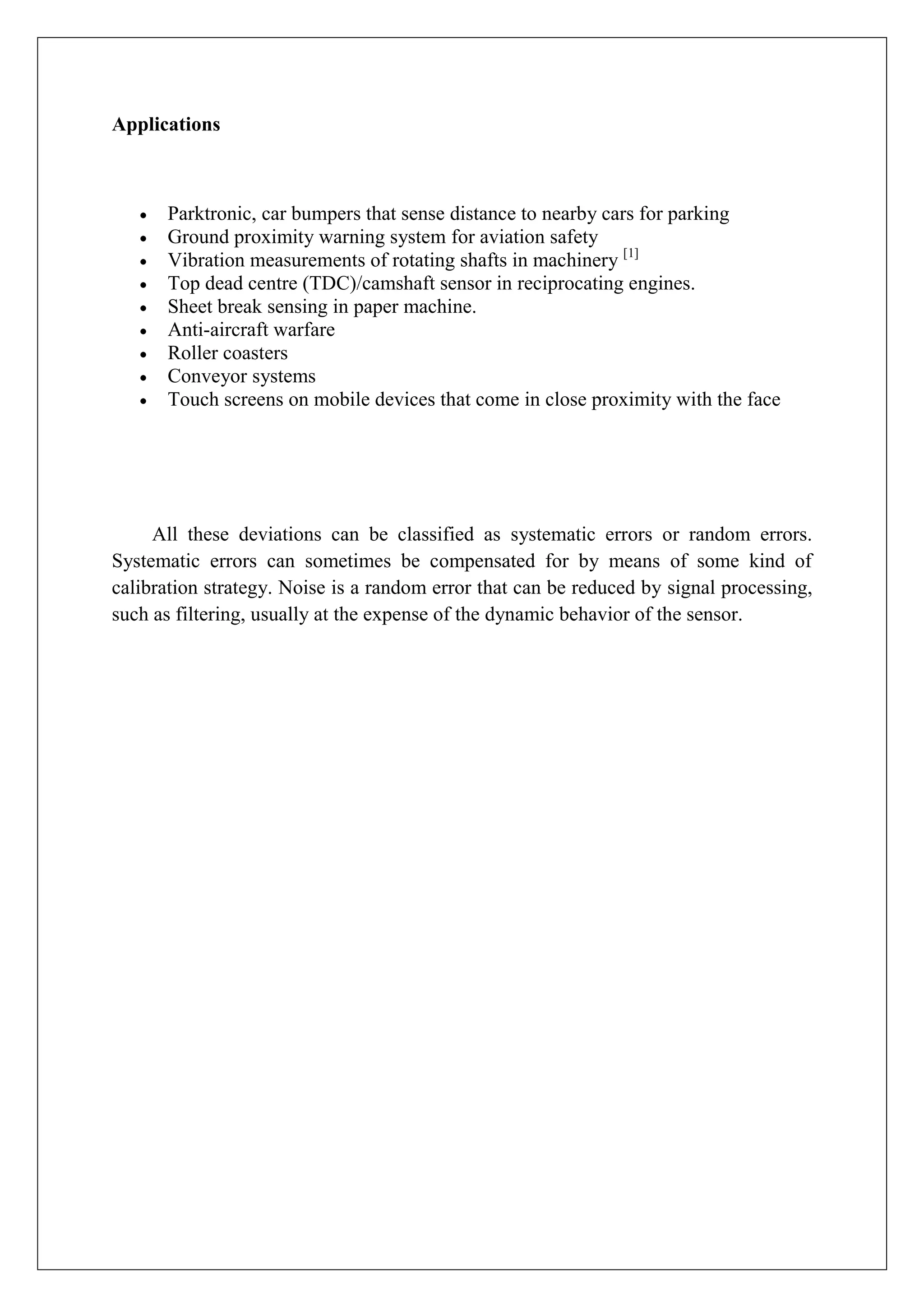 Applications



      Parktronic, car bumpers that sense distance to nearby cars for parking
      Ground proximity warning system for aviation safety
      Vibration measurements of rotating shafts in machinery [1]
      Top dead centre (TDC)/camshaft sensor in reciprocating engines.
      Sheet break sensing in paper machine.
      Anti-aircraft warfare
      Roller coasters
      Conveyor systems
      Touch screens on mobile devices that come in close proximity with the face




     All these deviations can be classified as systematic errors or random errors.
Systematic errors can sometimes be compensated for by means of some kind of
calibration strategy. Noise is a random error that can be reduced by signal processing,
such as filtering, usually at the expense of the dynamic behavior of the sensor.
 
