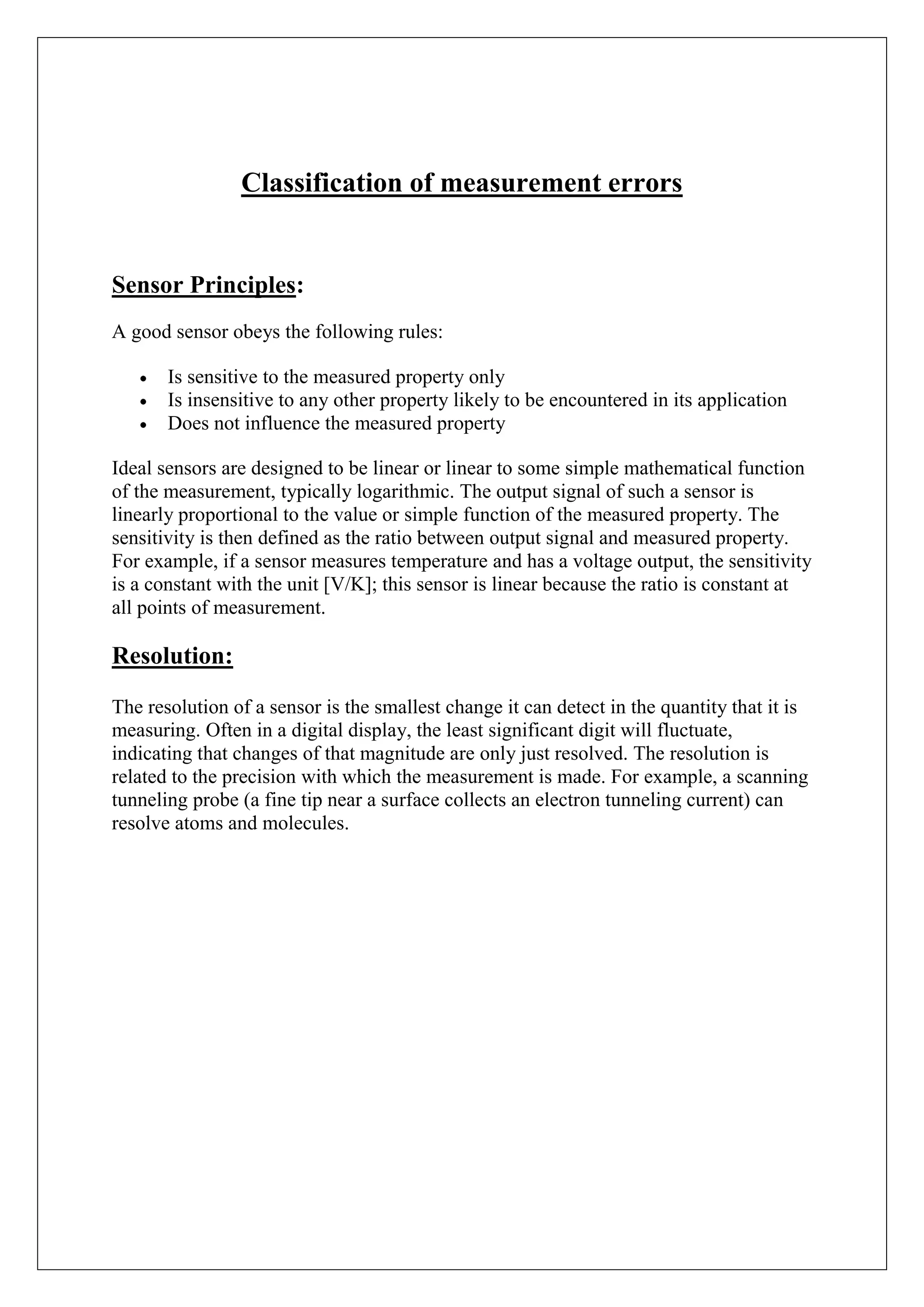 Classification of measurement errors


Sensor Principles:
A good sensor obeys the following rules:

       Is sensitive to the measured property only
       Is insensitive to any other property likely to be encountered in its application
       Does not influence the measured property

Ideal sensors are designed to be linear or linear to some simple mathematical function
of the measurement, typically logarithmic. The output signal of such a sensor is
linearly proportional to the value or simple function of the measured property. The
sensitivity is then defined as the ratio between output signal and measured property.
For example, if a sensor measures temperature and has a voltage output, the sensitivity
is a constant with the unit [V/K]; this sensor is linear because the ratio is constant at
all points of measurement.

Resolution:

The resolution of a sensor is the smallest change it can detect in the quantity that it is
measuring. Often in a digital display, the least significant digit will fluctuate,
indicating that changes of that magnitude are only just resolved. The resolution is
related to the precision with which the measurement is made. For example, a scanning
tunneling probe (a fine tip near a surface collects an electron tunneling current) can
resolve atoms and molecules.
 