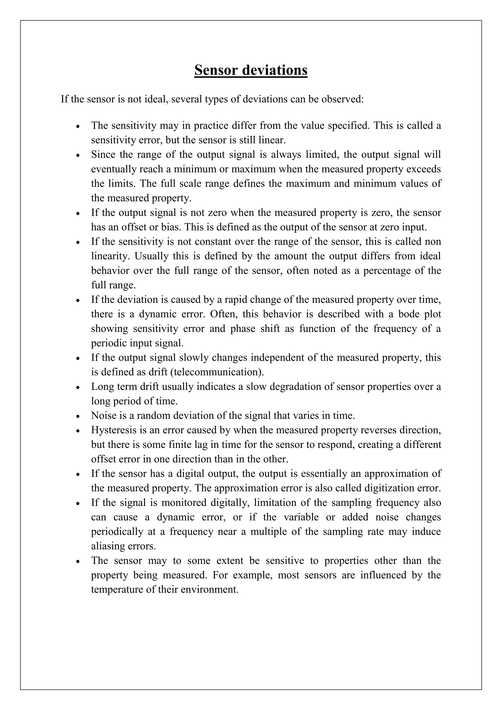 Sensor deviations
If the sensor is not ideal, several types of deviations can be observed:

       The sensitivity may in practice differ from the value specified. This is called a
       sensitivity error, but the sensor is still linear.
       Since the range of the output signal is always limited, the output signal will
       eventually reach a minimum or maximum when the measured property exceeds
       the limits. The full scale range defines the maximum and minimum values of
       the measured property.
       If the output signal is not zero when the measured property is zero, the sensor
       has an offset or bias. This is defined as the output of the sensor at zero input.
       If the sensitivity is not constant over the range of the sensor, this is called non
       linearity. Usually this is defined by the amount the output differs from ideal
       behavior over the full range of the sensor, often noted as a percentage of the
       full range.
       If the deviation is caused by a rapid change of the measured property over time,
       there is a dynamic error. Often, this behavior is described with a bode plot
       showing sensitivity error and phase shift as function of the frequency of a
       periodic input signal.
       If the output signal slowly changes independent of the measured property, this
       is defined as drift (telecommunication).
       Long term drift usually indicates a slow degradation of sensor properties over a
       long period of time.
       Noise is a random deviation of the signal that varies in time.
       Hysteresis is an error caused by when the measured property reverses direction,
       but there is some finite lag in time for the sensor to respond, creating a different
       offset error in one direction than in the other.
       If the sensor has a digital output, the output is essentially an approximation of
       the measured property. The approximation error is also called digitization error.
       If the signal is monitored digitally, limitation of the sampling frequency also
       can cause a dynamic error, or if the variable or added noise changes
       periodically at a frequency near a multiple of the sampling rate may induce
       aliasing errors.
       The sensor may to some extent be sensitive to properties other than the
       property being measured. For example, most sensors are influenced by the
       temperature of their environment.
 