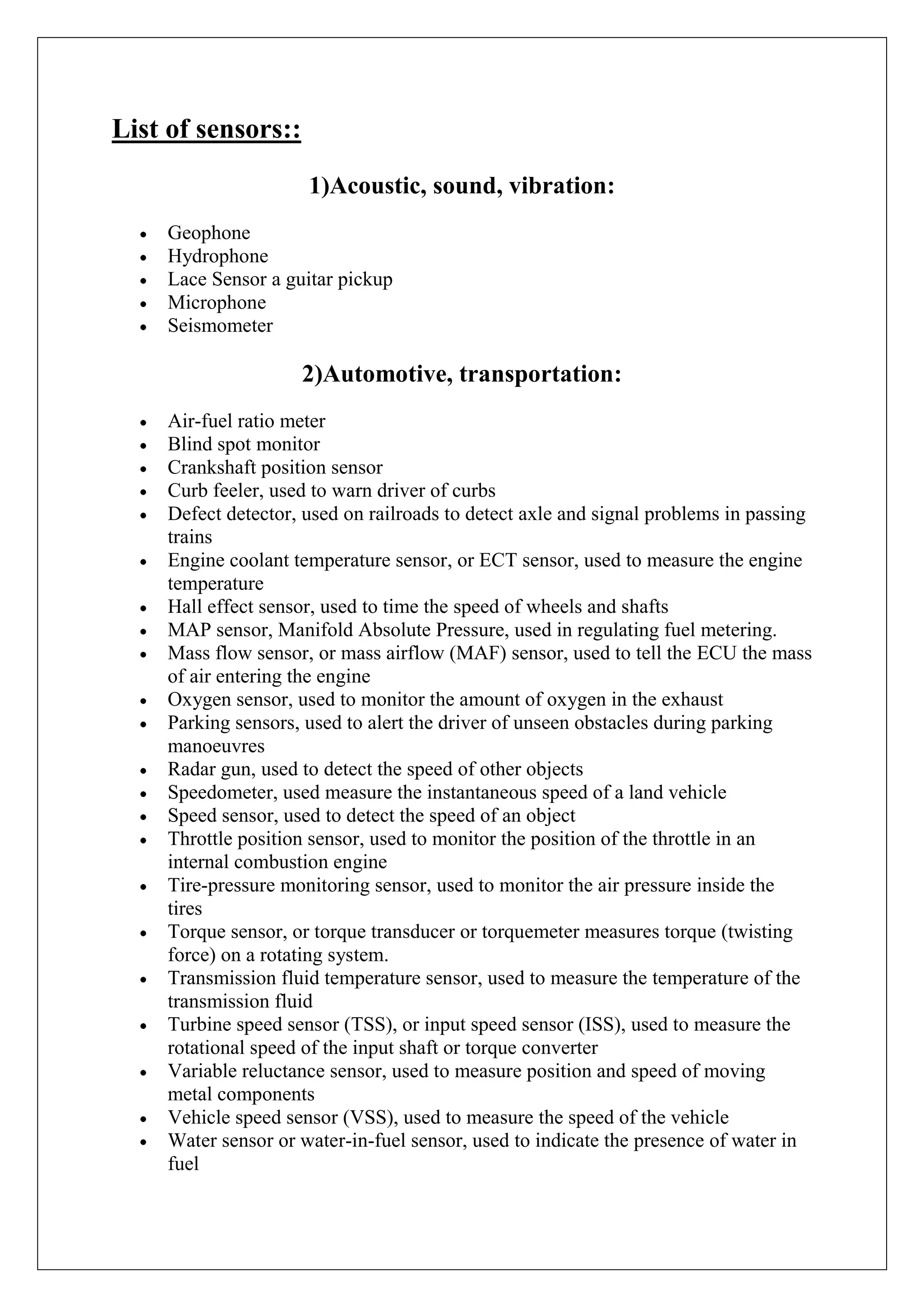 List of sensors::
                      1)Acoustic, sound, vibration:
     Geophone
     Hydrophone
     Lace Sensor a guitar pickup
     Microphone
     Seismometer

                     2)Automotive, transportation:
     Air-fuel ratio meter
     Blind spot monitor
     Crankshaft position sensor
     Curb feeler, used to warn driver of curbs
     Defect detector, used on railroads to detect axle and signal problems in passing
     trains
     Engine coolant temperature sensor, or ECT sensor, used to measure the engine
     temperature
     Hall effect sensor, used to time the speed of wheels and shafts
     MAP sensor, Manifold Absolute Pressure, used in regulating fuel metering.
     Mass flow sensor, or mass airflow (MAF) sensor, used to tell the ECU the mass
     of air entering the engine
     Oxygen sensor, used to monitor the amount of oxygen in the exhaust
     Parking sensors, used to alert the driver of unseen obstacles during parking
     manoeuvres
     Radar gun, used to detect the speed of other objects
     Speedometer, used measure the instantaneous speed of a land vehicle
     Speed sensor, used to detect the speed of an object
     Throttle position sensor, used to monitor the position of the throttle in an
     internal combustion engine
     Tire-pressure monitoring sensor, used to monitor the air pressure inside the
     tires
     Torque sensor, or torque transducer or torquemeter measures torque (twisting
     force) on a rotating system.
     Transmission fluid temperature sensor, used to measure the temperature of the
     transmission fluid
     Turbine speed sensor (TSS), or input speed sensor (ISS), used to measure the
     rotational speed of the input shaft or torque converter
     Variable reluctance sensor, used to measure position and speed of moving
     metal components
     Vehicle speed sensor (VSS), used to measure the speed of the vehicle
     Water sensor or water-in-fuel sensor, used to indicate the presence of water in
     fuel
 