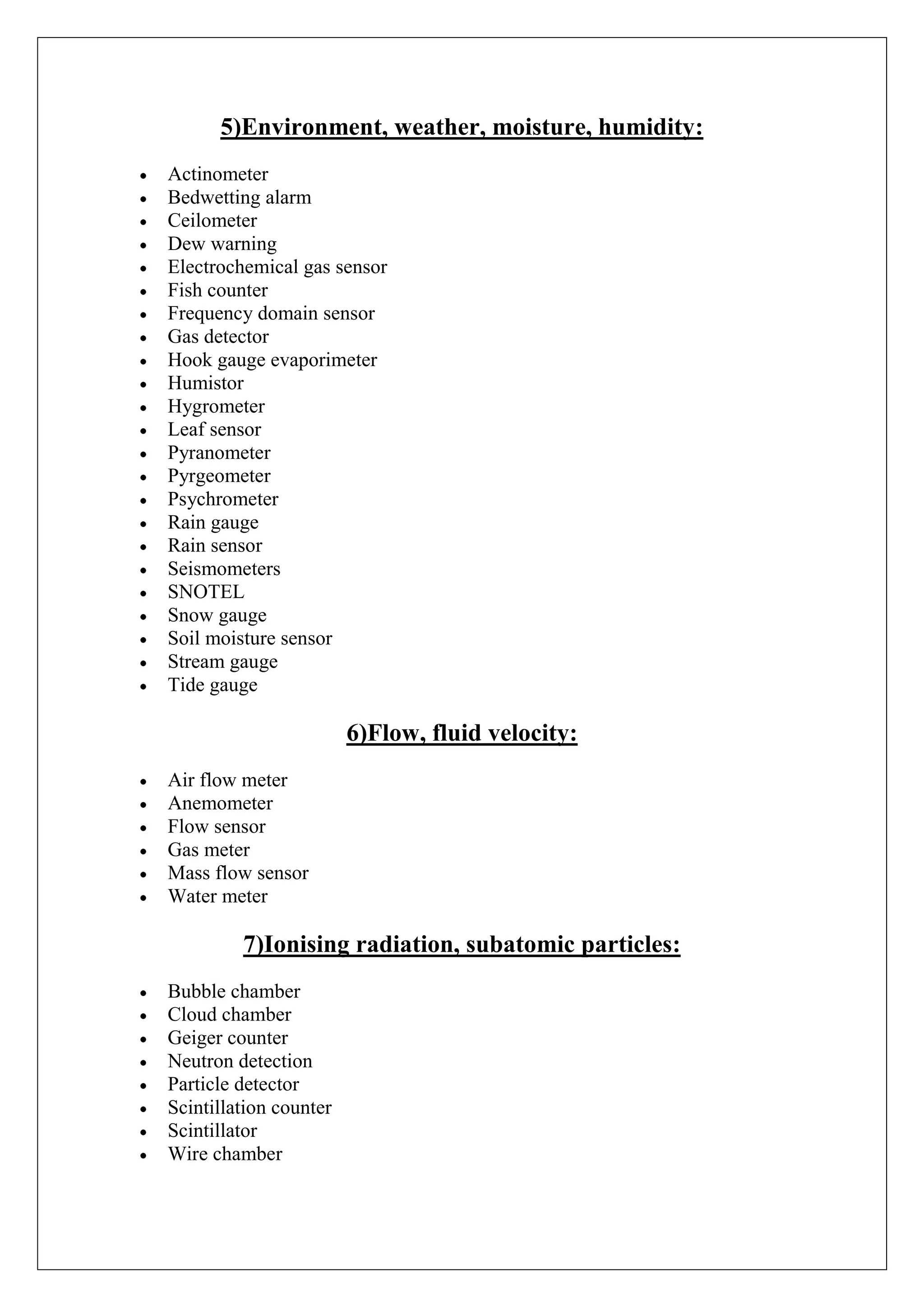 5)Environment, weather, moisture, humidity:
Actinometer
Bedwetting alarm
Ceilometer
Dew warning
Electrochemical gas sensor
Fish counter
Frequency domain sensor
Gas detector
Hook gauge evaporimeter
Humistor
Hygrometer
Leaf sensor
Pyranometer
Pyrgeometer
Psychrometer
Rain gauge
Rain sensor
Seismometers
SNOTEL
Snow gauge
Soil moisture sensor
Stream gauge
Tide gauge

                        6)Flow, fluid velocity:
Air flow meter
Anemometer
Flow sensor
Gas meter
Mass flow sensor
Water meter

         7)Ionising radiation, subatomic particles:
Bubble chamber
Cloud chamber
Geiger counter
Neutron detection
Particle detector
Scintillation counter
Scintillator
Wire chamber
 