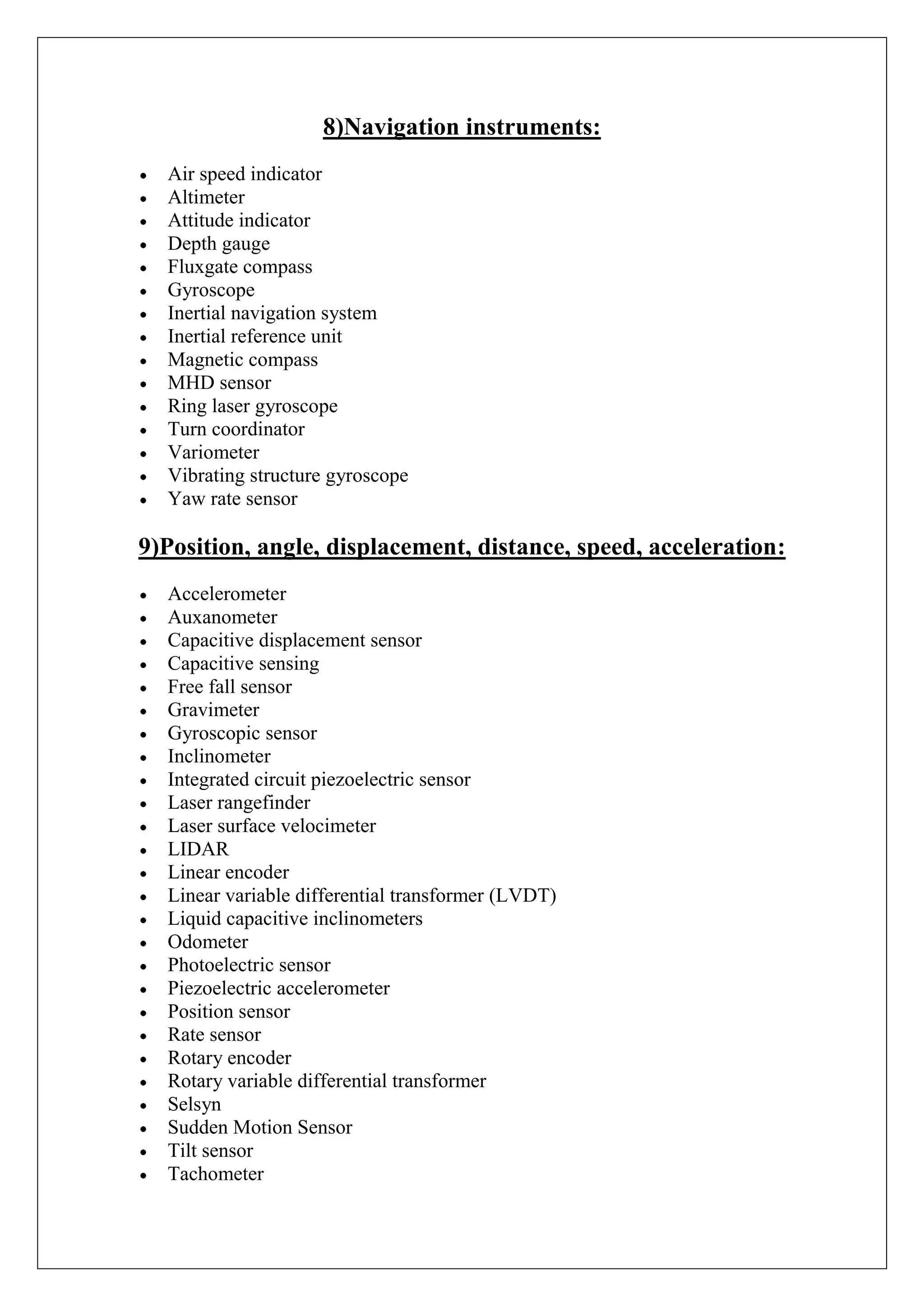 8)Navigation instruments:
  Air speed indicator
  Altimeter
  Attitude indicator
  Depth gauge
  Fluxgate compass
  Gyroscope
  Inertial navigation system
  Inertial reference unit
  Magnetic compass
  MHD sensor
  Ring laser gyroscope
  Turn coordinator
  Variometer
  Vibrating structure gyroscope
  Yaw rate sensor

9)Position, angle, displacement, distance, speed, acceleration:
  Accelerometer
  Auxanometer
  Capacitive displacement sensor
  Capacitive sensing
  Free fall sensor
  Gravimeter
  Gyroscopic sensor
  Inclinometer
  Integrated circuit piezoelectric sensor
  Laser rangefinder
  Laser surface velocimeter
  LIDAR
  Linear encoder
  Linear variable differential transformer (LVDT)
  Liquid capacitive inclinometers
  Odometer
  Photoelectric sensor
  Piezoelectric accelerometer
  Position sensor
  Rate sensor
  Rotary encoder
  Rotary variable differential transformer
  Selsyn
  Sudden Motion Sensor
  Tilt sensor
  Tachometer
 
