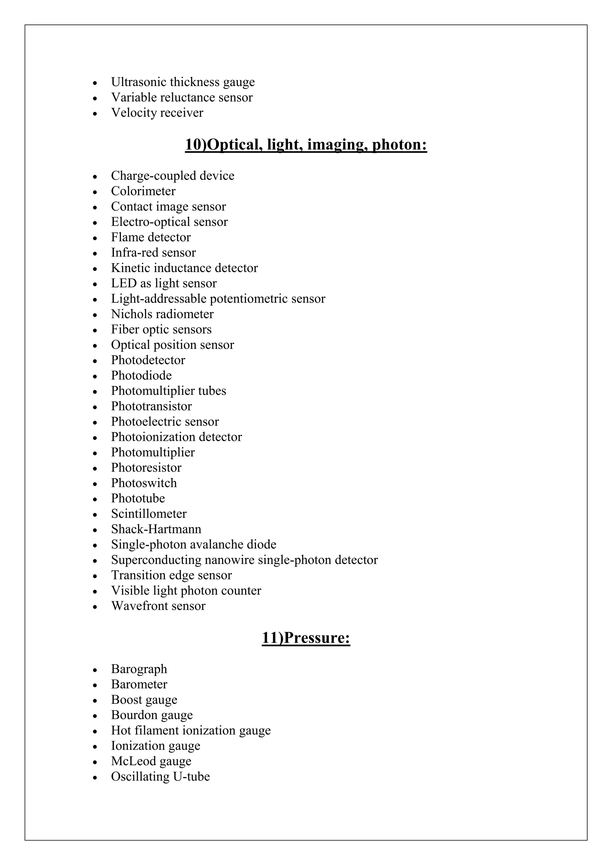 Ultrasonic thickness gauge
Variable reluctance sensor
Velocity receiver

             10)Optical, light, imaging, photon:
Charge-coupled device
Colorimeter
Contact image sensor
Electro-optical sensor
Flame detector
Infra-red sensor
Kinetic inductance detector
LED as light sensor
Light-addressable potentiometric sensor
Nichols radiometer
Fiber optic sensors
Optical position sensor
Photodetector
Photodiode
Photomultiplier tubes
Phototransistor
Photoelectric sensor
Photoionization detector
Photomultiplier
Photoresistor
Photoswitch
Phototube
Scintillometer
Shack-Hartmann
Single-photon avalanche diode
Superconducting nanowire single-photon detector
Transition edge sensor
Visible light photon counter
Wavefront sensor

                             11)Pressure:
Barograph
Barometer
Boost gauge
Bourdon gauge
Hot filament ionization gauge
Ionization gauge
McLeod gauge
Oscillating U-tube
 