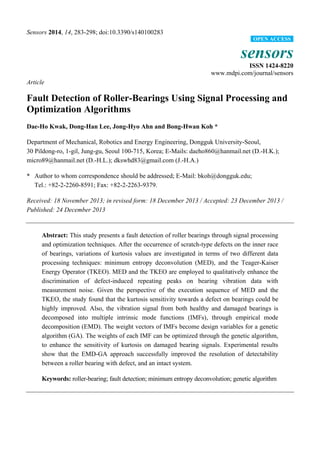 Sensors 2014, 14, 283-298; doi:10.3390/s140100283
sensors
ISSN 1424-8220
www.mdpi.com/journal/sensors
Article
Fault Detection of Roller-Bearings Using Signal Processing and
Optimization Algorithms
Dae-Ho Kwak, Dong-Han Lee, Jong-Hyo Ahn and Bong-Hwan Koh *
Department of Mechanical, Robotics and Energy Engineering, Dongguk University-Seoul,
30 Pildong-ro, 1-gil, Jung-gu, Seoul 100-715, Korea; E-Mails: daeho860@hanmail.net (D.-H.K.);
micro89@hanmail.net (D.-H.L.); dkswhd83@gmail.com (J.-H.A.)
* Author to whom correspondence should be addressed; E-Mail: bkoh@dongguk.edu;
Tel.: +82-2-2260-8591; Fax: +82-2-2263-9379.
Received: 18 November 2013; in revised form: 18 December 2013 / Accepted: 23 December 2013 /
Published: 24 December 2013
Abstract: This study presents a fault detection of roller bearings through signal processing
and optimization techniques. After the occurrence of scratch-type defects on the inner race
of bearings, variations of kurtosis values are investigated in terms of two different data
processing techniques: minimum entropy deconvolution (MED), and the Teager-Kaiser
Energy Operator (TKEO). MED and the TKEO are employed to qualitatively enhance the
discrimination of defect-induced repeating peaks on bearing vibration data with
measurement noise. Given the perspective of the execution sequence of MED and the
TKEO, the study found that the kurtosis sensitivity towards a defect on bearings could be
highly improved. Also, the vibration signal from both healthy and damaged bearings is
decomposed into multiple intrinsic mode functions (IMFs), through empirical mode
decomposition (EMD). The weight vectors of IMFs become design variables for a genetic
algorithm (GA). The weights of each IMF can be optimized through the genetic algorithm,
to enhance the sensitivity of kurtosis on damaged bearing signals. Experimental results
show that the EMD-GA approach successfully improved the resolution of detectability
between a roller bearing with defect, and an intact system.
Keywords: roller-bearing; fault detection; minimum entropy deconvolution; genetic algorithm
OPEN ACCESS
 