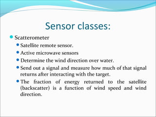 Sensor classes:
Scatterometer
Satellite remote sensor.
Active microwave sensors
Determine the wind direction over water.
Send out a signal and measure how much of that signal
returns after interacting with the target.
The fraction of energy returned to the satellite
(backscatter) is a function of wind speed and wind
direction.
 