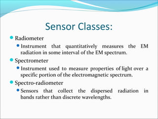 Sensor Classes:
Radiometer
Instrument that quantitatively measures the EM
radiation in some interval of the EM spectrum.
Spectrometer
Instrument used to measure properties of light over a
specific portion of the electromagnetic spectrum.
Spectro-radiometer
Sensors that collect the dispersed radiation in
bands rather than discrete wavelengths.
 