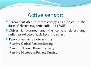 Active sensor:
Sensor that able to direct energy at an object in the
form of electromagnetic radiation (EMR).
Object is scanned and the sensors detect any
radiation reflected back from the object.
Types of active remote sensing:
Active Optical Remote Sensing
Active Thermal Remote Sensing
Active Microwave Remote Sensing
 