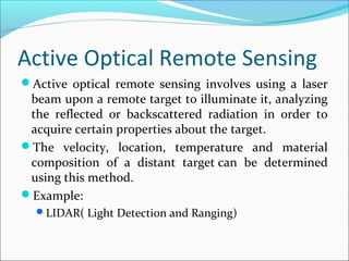 Active Optical Remote Sensing
Active optical remote sensing involves using a laser
beam upon a remote target to illuminate it, analyzing
the reflected or backscattered radiation in order to
acquire certain properties about the target.
The velocity, location, temperature and material
composition of a distant target can be determined
using this method.
Example:
LIDAR( Light Detection and Ranging)
 