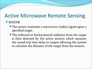 Active Microwave Remote Sensing
RADAR
The sensor transmits a microwave (radio) signal upon a
specified target.
The reflected or backscattered radiation from the target
is then detected by the active sensors which measure
the round trip time delay to targets allowing the system
to calculate the distance of the target from the sensors.
 