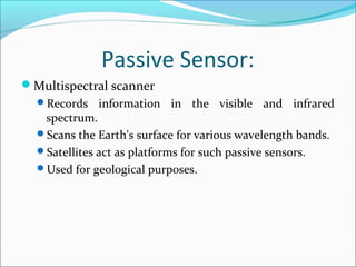 Passive Sensor:
Multispectral scanner
Records information in the visible and infrared
spectrum.
Scans the Earth's surface for various wavelength bands.
Satellites act as platforms for such passive sensors.
Used for geological purposes.
 