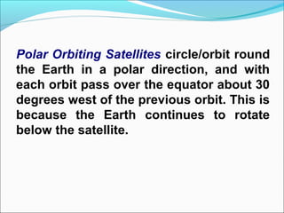 Polar Orbiting Satellites circle/orbit round
the Earth in a polar direction, and with
each orbit pass over the equator about 30
degrees west of the previous orbit. This is
because the Earth continues to rotate
below the satellite.
 