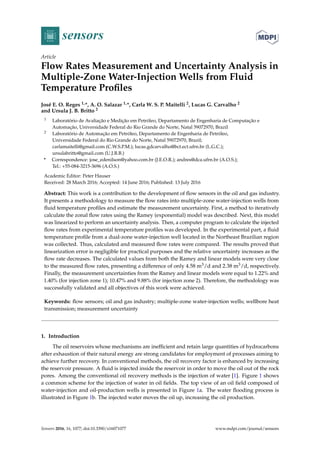 sensors
Article
Flow Rates Measurement and Uncertainty Analysis in
Multiple-Zone Water-Injection Wells from Fluid
Temperature Profiles
José E. O. Reges 1,*, A. O. Salazar 1,*, Carla W. S. P. Maitelli 2, Lucas G. Carvalho 2
and Ursula J. B. Britto 2
1 Laboratório de Avaliação e Medição em Petróleo, Departamento de Engenharia de Computação e
Automação, Universidade Federal do Rio Grande do Norte, Natal 59072970, Brazil
2 Laboratório de Automação em Petróleo, Departamento de Engenharia de Petróleo,
Universidade Federal do Rio Grande do Norte, Natal 59072970, Brazil;
carlamaitelli@gmail.com (C.W.S.P.M.); lucas.gdcarvalho@bct.ect.ufrn.br (L.G.C.);
ursulabritto@gmail.com (U.J.B.B.)
* Correspondence: jose_edenilson@yahoo.com.br (J.E.O.R.); andres@dca.ufrn.br (A.O.S.);
Tel.: +55-084-3215-3696 (A.O.S.)
Academic Editor: Peter Hauser
Received: 28 March 2016; Accepted: 14 June 2016; Published: 13 July 2016
Abstract: This work is a contribution to the development of flow sensors in the oil and gas industry.
It presents a methodology to measure the flow rates into multiple-zone water-injection wells from
fluid temperature profiles and estimate the measurement uncertainty. First, a method to iteratively
calculate the zonal flow rates using the Ramey (exponential) model was described. Next, this model
was linearized to perform an uncertainty analysis. Then, a computer program to calculate the injected
flow rates from experimental temperature profiles was developed. In the experimental part, a fluid
temperature profile from a dual-zone water-injection well located in the Northeast Brazilian region
was collected. Thus, calculated and measured flow rates were compared. The results proved that
linearization error is negligible for practical purposes and the relative uncertainty increases as the
flow rate decreases. The calculated values from both the Ramey and linear models were very close
to the measured flow rates, presenting a difference of only 4.58 m3/d and 2.38 m3/d, respectively.
Finally, the measurement uncertainties from the Ramey and linear models were equal to 1.22% and
1.40% (for injection zone 1); 10.47% and 9.88% (for injection zone 2). Therefore, the methodology was
successfully validated and all objectives of this work were achieved.
Keywords: flow sensors; oil and gas industry; multiple-zone water-injection wells; wellbore heat
transmission; measurement uncertainty
1. Introduction
The oil reservoirs whose mechanisms are inefficient and retain large quantities of hydrocarbons
after exhaustion of their natural energy are strong candidates for employment of processes aiming to
achieve further recovery. In conventional methods, the oil recovery factor is enhanced by increasing
the reservoir pressure. A fluid is injected inside the reservoir in order to move the oil out of the rock
pores. Among the conventional oil recovery methods is the injection of water [1]. Figure 1 shows
a common scheme for the injection of water in oil fields. The top view of an oil field composed of
water-injection and oil-production wells is presented in Figure 1a. The water flooding process is
illustrated in Figure 1b. The injected water moves the oil up, increasing the oil production.
Sensors 2016, 16, 1077; doi:10.3390/s16071077 www.mdpi.com/journal/sensors
 