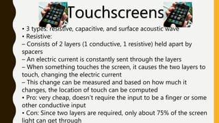 Touchscreens
• 3 types: resistive, capacitive, and surface acoustic wave
• Resistive:
– Consists of 2 layers (1 conductive, 1 resistive) held apart by
spacers
– An electric current is constantly sent through the layers
– When something touches the screen, it causes the two layers to
touch, changing the electric current
– This change can be measured and based on how much it
changes, the location of touch can be computed
• Pro: very cheap, doesn’t require the input to be a finger or some
other conductive input
• Con: Since two layers are required, only about 75% of the screen
light can get through
 