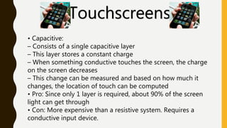 Touchscreens
• Capacitive:
– Consists of a single capacitive layer
– This layer stores a constant charge
– When something conductive touches the screen, the charge
on the screen decreases
– This change can be measured and based on how much it
changes, the location of touch can be computed
• Pro: Since only 1 layer is required, about 90% of the screen
light can get through
• Con: More expensive than a resistive system. Requires a
conductive input device.
 