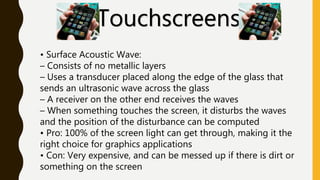 Touchscreens
• Surface Acoustic Wave:
– Consists of no metallic layers
– Uses a transducer placed along the edge of the glass that
sends an ultrasonic wave across the glass
– A receiver on the other end receives the waves
– When something touches the screen, it disturbs the waves
and the position of the disturbance can be computed
• Pro: 100% of the screen light can get through, making it the
right choice for graphics applications
• Con: Very expensive, and can be messed up if there is dirt or
something on the screen
 