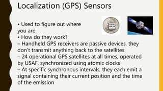 Localization (GPS) Sensors
• Used to figure out where
you are
• How do they work?
– Handheld GPS receivers are passive devices, they
don’t transmit anything back to the satellites
– 24 operational GPS satellites at all times, operated
by USAF, synchronized using atomic clocks
– At specific synchronous intervals, they each emit a
signal containing their current position and the time
of the emission
 