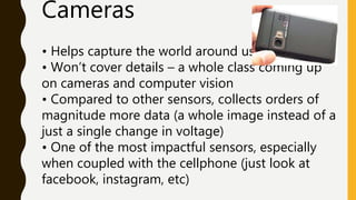 Cameras
• Helps capture the world around us
• Won’t cover details – a whole class coming up
on cameras and computer vision
• Compared to other sensors, collects orders of
magnitude more data (a whole image instead of a
just a single change in voltage)
• One of the most impactful sensors, especially
when coupled with the cellphone (just look at
facebook, instagram, etc)
 