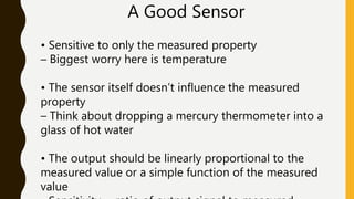 A Good Sensor
• Sensitive to only the measured property
– Biggest worry here is temperature
• The sensor itself doesn’t influence the measured
property
– Think about dropping a mercury thermometer into a
glass of hot water
• The output should be linearly proportional to the
measured value or a simple function of the measured
value
 