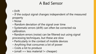 A Bad Sensor
• Drift
– If the output signal changes independent of the measured
property
• Noise
– Random deviation of the signal over time
• Systematic errors (drift) can often be corrected via
calibration.
• Random errors (noise) can be filtered out using signal
processing techniques, but these are slow
• Particularly in the context of mobile devices
– Anything that consumes a lot of power
– Costs a lot to produce
• (small == less material != cheaper)
 