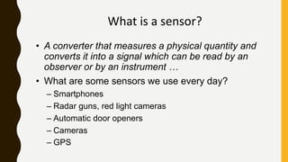 What is a sensor?
• A converter that measures a physical quantity and
converts it into a signal which can be read by an
observer or by an instrument …
• What are some sensors we use every day?
– Smartphones
– Radar guns, red light cameras
– Automatic door openers
– Cameras
– GPS
 