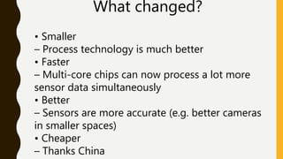 What changed?
• Smaller
– Process technology is much better
• Faster
– Multi-core chips can now process a lot more
sensor data simultaneously
• Better
– Sensors are more accurate (e.g. better cameras
in smaller spaces)
• Cheaper
– Thanks China
 