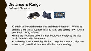 Distance & Range
•Infrared Sensors
•Contain an infrared emitter, and an infrared detector – Works by
emitting a certain amount of infrared light, and seeing how much it
gets back – Why infrared?
•There are not many other infrared sources in everyday life that
would interfere with this sensor
•If visible light were used, light bulbs, computer screens, cellphone
screens, etc, would all interfere with the depth reading
 
