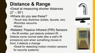 Distance & Range
•Great at measuring shorter distances
(2” – 30”)
•Where do you see these?
•Touch less Switches (toilets, faucets, etc)
•Roomba vacuums
•Kinect
•Related: Passive Infrared (PIR) Sensors
– No IR emitter, just detects ambient IR. –
Detects some normal state (like a wall’s IR
emissions) and when something moves in
front, it detects a change
•Great for detecting motion (motion sensors
for security systems)
 