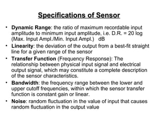 Specifications of SensorSpecifications of Sensor
• Dynamic Range: the ratio of maximum recordable input
amplitude to minimum input amplitude, i.e. D.R. = 20 log
(Max. Input Ampl./Min. Input Ampl.) dB
• Linearity: the deviation of the output from a best-fit straight
line for a given range of the sensor
• Transfer Function (Frequency Response): The
relationship between physical input signal and electrical
output signal, which may constitute a complete description
of the sensor characteristics.
• Bandwidth: the frequency range between the lower and
upper cutoff frequencies, within which the sensor transfer
function is constant gain or linear.
• Noise: random fluctuation in the value of input that causes
random fluctuation in the output value
 