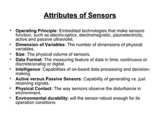 Attributes of SensorsAttributes of Sensors
• Operating Principle: Embedded technologies that make sensors
function, such as electro-optics, electromagnetic, piezoelectricity,
active and passive ultraviolet.
• Dimension of Variables: The number of dimensions of physical
variables.
• Size: The physical volume of sensors.
• Data Format: The measuring feature of data in time; continuous or
discrete/analog or digital.
• Intelligence: Capabilities of on-board data processing and decision-
making.
• Active versus Passive Sensors: Capability of generating vs. just
receiving signals.
• Physical Contact: The way sensors observe the disturbance in
environment.
• Environmental durability: will the sensor robust enough for its
operation conditions
 