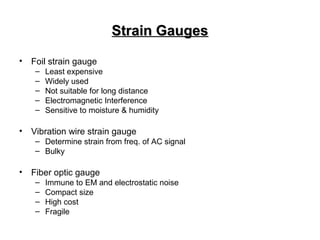 Strain GaugesStrain Gauges
• Foil strain gauge
– Least expensive
– Widely used
– Not suitable for long distance
– Electromagnetic Interference
– Sensitive to moisture & humidity
• Vibration wire strain gauge
– Determine strain from freq. of AC signal
– Bulky
• Fiber optic gauge
– Immune to EM and electrostatic noise
– Compact size
– High cost
– Fragile
 