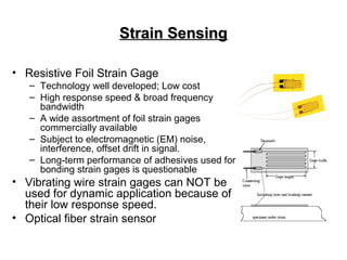 Strain SensingStrain Sensing
• Resistive Foil Strain Gage
– Technology well developed; Low cost
– High response speed & broad frequency
bandwidth
– A wide assortment of foil strain gages
commercially available
– Subject to electromagnetic (EM) noise,
interference, offset drift in signal.
– Long-term performance of adhesives used for
bonding strain gages is questionable
• Vibrating wire strain gages can NOT be
used for dynamic application because of
their low response speed.
• Optical fiber strain sensor
 