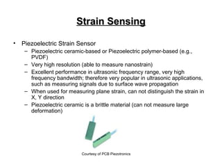 Strain SensingStrain Sensing
• Piezoelectric Strain Sensor
– Piezoelectric ceramic-based or Piezoelectric polymer-based (e.g.,
PVDF)
– Very high resolution (able to measure nanostrain)
– Excellent performance in ultrasonic frequency range, very high
frequency bandwidth; therefore very popular in ultrasonic applications,
such as measuring signals due to surface wave propagation
– When used for measuring plane strain, can not distinguish the strain in
X, Y direction
– Piezoelectric ceramic is a brittle material (can not measure large
deformation)
Courtesy of PCB Piezotronics
 