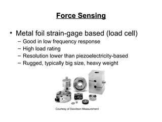 Force SensingForce Sensing
• Metal foil strain-gage based (load cell)
– Good in low frequency response
– High load rating
– Resolution lower than piezoelectricity-based
– Rugged, typically big size, heavy weight
Courtesy of Davidson Measurement
 