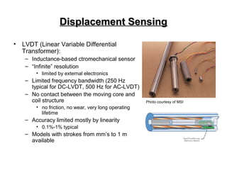 Displacement SensingDisplacement Sensing
• LVDT (Linear Variable Differential
Transformer):
– Inductance-based ctromechanical sensor
– “Infinite” resolution
• limited by external electronics
– Limited frequency bandwidth (250 Hz
typical for DC-LVDT, 500 Hz for AC-LVDT)
– No contact between the moving core and
coil structure
• no friction, no wear, very long operating
lifetime
– Accuracy limited mostly by linearity
• 0.1%-1% typical
– Models with strokes from mm’s to 1 m
available
Photo courtesy of MSI
 