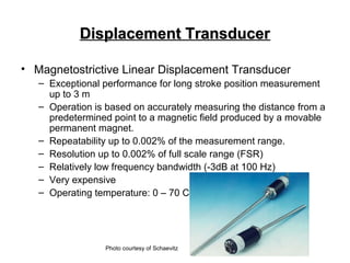 Displacement TransducerDisplacement Transducer
• Magnetostrictive Linear Displacement Transducer
– Exceptional performance for long stroke position measurement
up to 3 m
– Operation is based on accurately measuring the distance from a
predetermined point to a magnetic field produced by a movable
permanent magnet.
– Repeatability up to 0.002% of the measurement range.
– Resolution up to 0.002% of full scale range (FSR)
– Relatively low frequency bandwidth (-3dB at 100 Hz)
– Very expensive
– Operating temperature: 0 – 70 C
Photo courtesy of Schaevitz
 