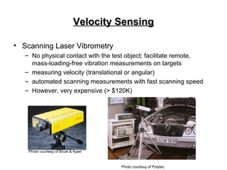 Velocity SensingVelocity Sensing
• Scanning Laser Vibrometry
– No physical contact with the test object; facilitate remote,
mass-loading-free vibration measurements on targets
– measuring velocity (translational or angular)
– automated scanning measurements with fast scanning speed
– However, very expensive (> $120K)
Photo courtesy of Bruel & Kjaer
Photo courtesy of Polytec
 