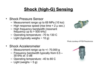 Shock (high-G) SensingShock (high-G) Sensing
• Shock Pressure Sensor
– Measurement range up to 69 MPa (10 ksi)
– High response speed (rise time < 2 µ sec.)
– High frequency bandwidth (resonant
frequency up to > 500 kHz)
– Operating temperature: -70 to 130 C
– Light (typically weighs ~ 10 g)
• Shock Accelerometer
– Measurement range up to +/- 70,000 g
– Frequency bandwidth typically from 0.5 –
30 kHz at -3 dB
– Operating temperature: -40 to 80 C
– Light (weighs ~ 5 g)
Photo courtesy of PCB Piezotronics
 