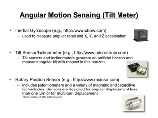 Angular Motion Sensing (Tilt Meter)Angular Motion Sensing (Tilt Meter)
• Inertial Gyroscope (e.g., http://www.xbow.com)
– used to measure angular rates and X, Y, and Z acceleration.
• Tilt Sensor/Inclinometer (e.g., http://www.microstrain.com)
– Tilt sensors and inclinometers generate an artificial horizon and
measure angular tilt with respect to this horizon.
• Rotary Position Sensor (e.g., http://www.msiusa.com)
– includes potentiometers and a variety of magnetic and capacitive
technologies. Sensors are designed for angular displacement less
than one turn or for multi-turn displacement.
Photo courtesy of MSI and Crossbow
 