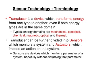 Sensor Technology - TerminologySensor Technology - Terminology
• Transducer is a device which transforms energy
from one type to another, even if both energy
types are in the same domain.
– Typical energy domains are mechanical, electrical,
chemical, magnetic, optical and thermal.
• Transducer can be further divided into Sensors,
which monitors a system and Actuators, which
impose an action on the system.
– Sensors are devices which monitor a parameter of a
system, hopefully without disturbing that parameter.
 