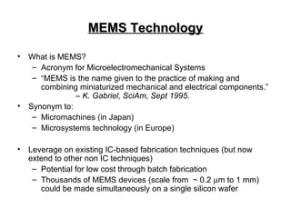 MEMS TechnologyMEMS Technology
• What is MEMS?
– Acronym for Microelectromechanical Systems
– “MEMS is the name given to the practice of making and
combining miniaturized mechanical and electrical components.”
– K. Gabriel, SciAm, Sept 1995.
• Synonym to:
– Micromachines (in Japan)
– Microsystems technology (in Europe)
• Leverage on existing IC-based fabrication techniques (but now
extend to other non IC techniques)
– Potential for low cost through batch fabrication
– Thousands of MEMS devices (scale from ~ 0.2 µm to 1 mm)
could be made simultaneously on a single silicon wafer
 