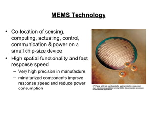 MEMS TechnologyMEMS Technology
• Co-location of sensing,
computing, actuating, control,
communication & power on a
small chip-size device
• High spatial functionality and fast
response speed
– Very high precision in manufacture
– miniaturized components improve
response speed and reduce power
consumption
 