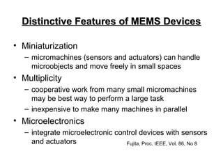 Distinctive Features of MEMS DevicesDistinctive Features of MEMS Devices
• Miniaturization
– micromachines (sensors and actuators) can handle
microobjects and move freely in small spaces
• Multiplicity
– cooperative work from many small micromachines
may be best way to perform a large task
– inexpensive to make many machines in parallel
• Microelectronics
– integrate microelectronic control devices with sensors
and actuators Fujita, Proc. IEEE, Vol. 86, No 8
 