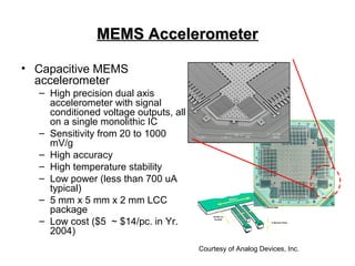 MEMS AccelerometerMEMS Accelerometer
• Capacitive MEMS
accelerometer
– High precision dual axis
accelerometer with signal
conditioned voltage outputs, all
on a single monolithic IC
– Sensitivity from 20 to 1000
mV/g
– High accuracy
– High temperature stability
– Low power (less than 700 uA
typical)
– 5 mm x 5 mm x 2 mm LCC
package
– Low cost ($5 ~ $14/pc. in Yr.
2004)
Courtesy of Analog Devices, Inc.
 