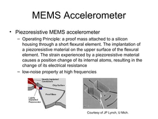 MEMS Accelerometer
• Piezoresistive MEMS accelerometer
– Operating Principle: a proof mass attached to a silicon
housing through a short flexural element. The implantation of
a piezoresistive material on the upper surface of the flexural
element. The strain experienced by a piezoresistive material
causes a position change of its internal atoms, resulting in the
change of its electrical resistance
– low-noise property at high frequencies
Courtesy of JP Lynch, U Mich.
 