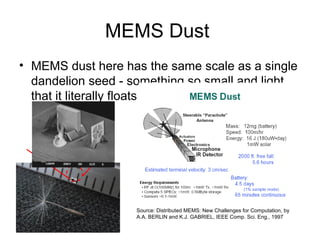 MEMS Dust
• MEMS dust here has the same scale as a single
dandelion seed - something so small and light
that it literally floats in the air.
Source: Distributed MEMS: New Challenges for Computation, by
A.A. BERLIN and K.J. GABRIEL, IEEE Comp. Sci. Eng., 1997
 
