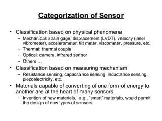 Categorization of SensorCategorization of Sensor
• Classification based on physical phenomena
– Mechanical: strain gage, displacement (LVDT), velocity (laser
vibrometer), accelerometer, tilt meter, viscometer, pressure, etc.
– Thermal: thermal couple
– Optical: camera, infrared sensor
– Others …
• Classification based on measuring mechanism
– Resistance sensing, capacitance sensing, inductance sensing,
piezoelectricity, etc.
• Materials capable of converting of one form of energy to
another are at the heart of many sensors.
– Invention of new materials, e.g., “smart” materials, would permit
the design of new types of sensors.
 